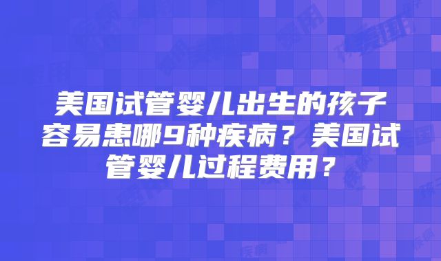 美国试管婴儿出生的孩子容易患哪9种疾病？美国试管婴儿过程费用？