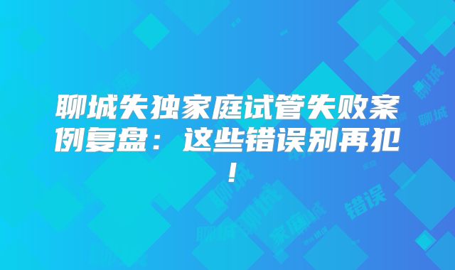 聊城失独家庭试管失败案例复盘：这些错误别再犯！