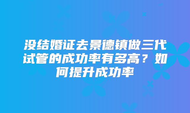 没结婚证去景德镇做三代试管的成功率有多高？如何提升成功率