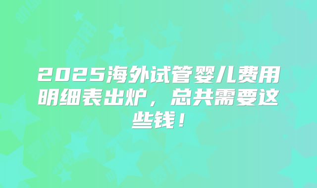 2025海外试管婴儿费用明细表出炉，总共需要这些钱！