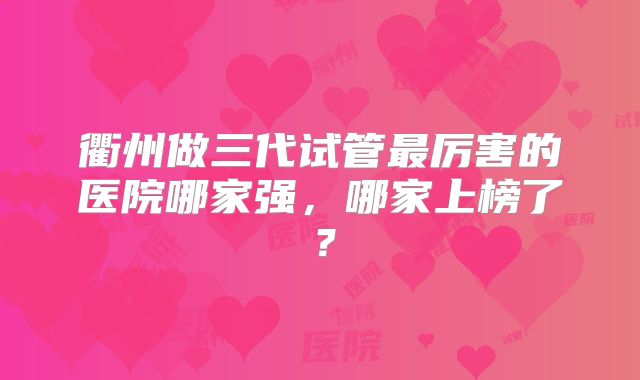 衢州做三代试管最厉害的医院哪家强，哪家上榜了？