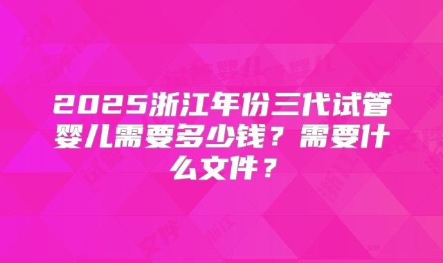 2025浙江年份三代试管婴儿需要多少钱？需要什么文件？