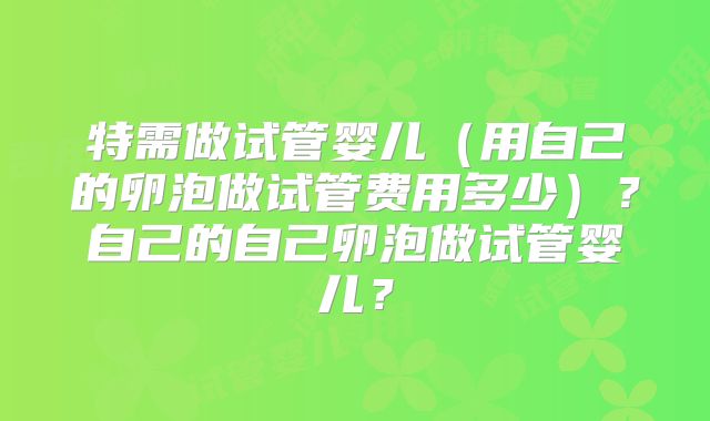 特需做试管婴儿（用自己的卵泡做试管费用多少）？自己的自己卵泡做试管婴儿？