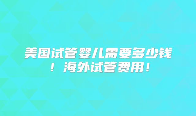 美国试管婴儿需要多少钱！海外试管费用！