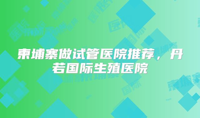 柬埔寨做试管医院推荐，丹若国际生殖医院