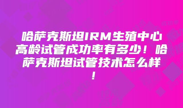 哈萨克斯坦IRM生殖中心高龄试管成功率有多少！哈萨克斯坦试管技术怎么样！