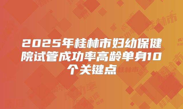 2025年桂林市妇幼保健院试管成功率高龄单身10个关键点
