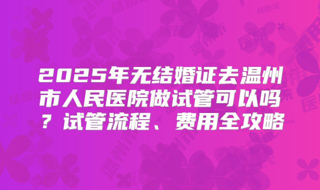2025年无结婚证去温州市人民医院做试管可以吗？试管流程、费用全攻略