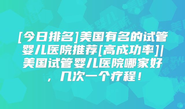 [今日排名]美国有名的试管婴儿医院推荐[高成功率]|美国试管婴儿医院哪家好，几次一个疗程！