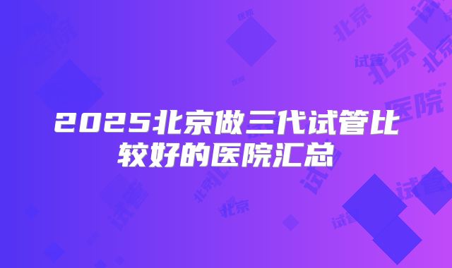 2025北京做三代试管比较好的医院汇总