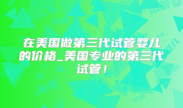 在美国做第三代试管婴儿的价格_美国专业的第三代试管！