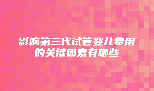 影响第三代试管婴儿费用的关键因素有哪些