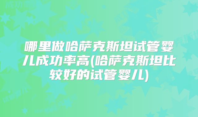 哪里做哈萨克斯坦试管婴儿成功率高(哈萨克斯坦比较好的试管婴儿)