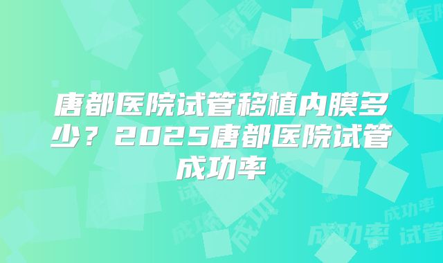 唐都医院试管移植内膜多少?2025唐都医院试管成功率
