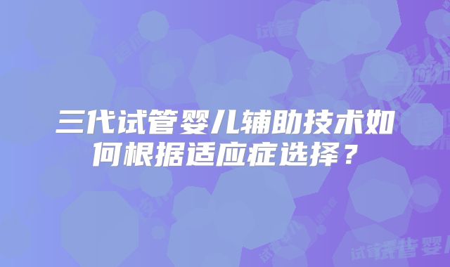 三代试管婴儿辅助技术如何根据适应症选择？
