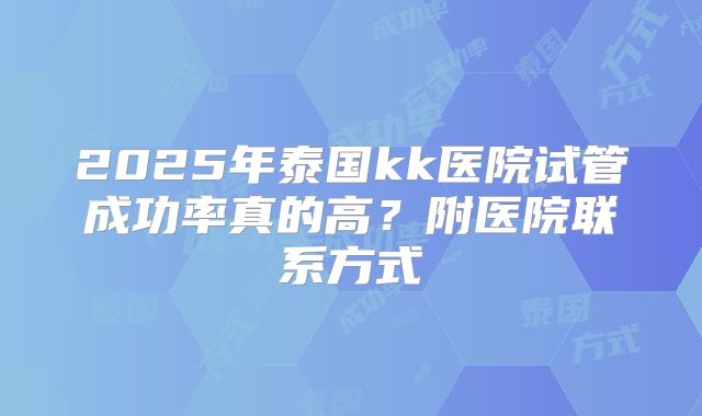 2025年泰国kk医院试管成功率真的高？附医院联系方式