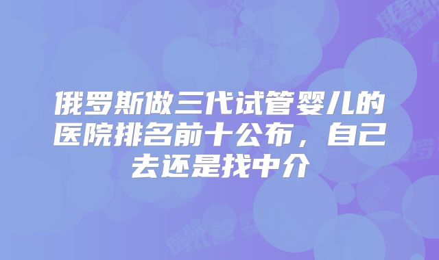 俄罗斯做三代试管婴儿的医院排名前十公布，自己去还是找中介