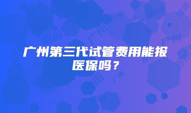 广州第三代试管费用能报医保吗？