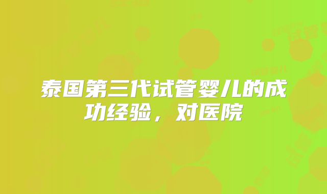 泰国第三代试管婴儿的成功经验，对医院