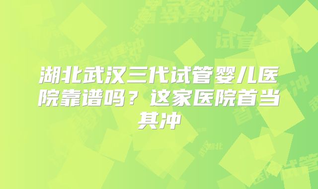 湖北武汉三代试管婴儿医院靠谱吗？这家医院首当其冲