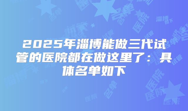 2025年淄博能做三代试管的医院都在做这里了:具体名单如下