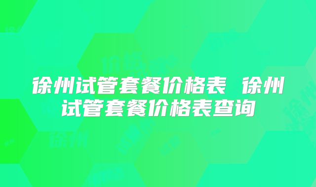 徐州试管套餐价格表 徐州试管套餐价格表查询