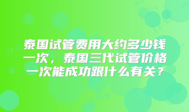 泰国试管费用大约多少钱一次，泰国三代试管价格一次能成功跟什么有关？