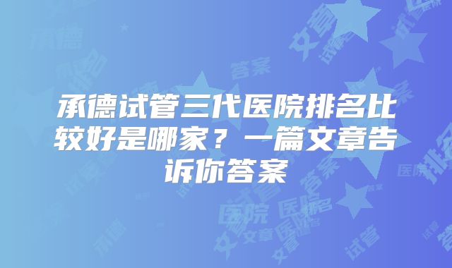 承德试管三代医院排名比较好是哪家？一篇文章告诉你答案
