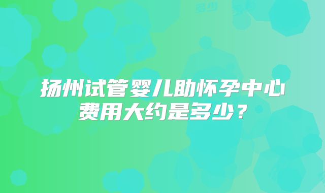 扬州试管婴儿助怀孕中心费用大约是多少？