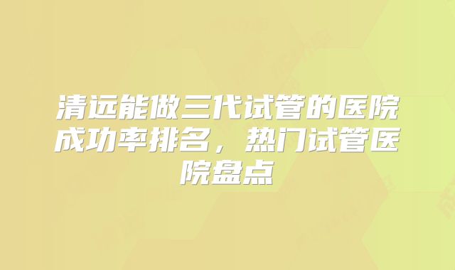 清远能做三代试管的医院成功率排名，热门试管医院盘点