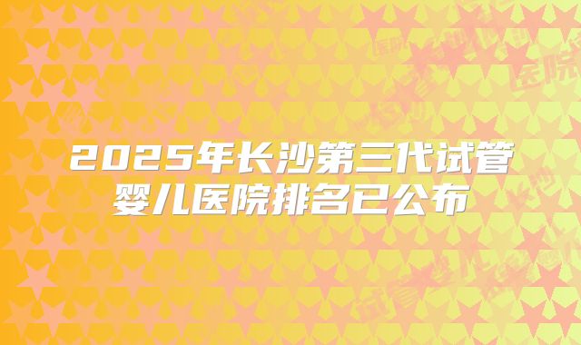 2025年长沙第三代试管婴儿医院排名已公布