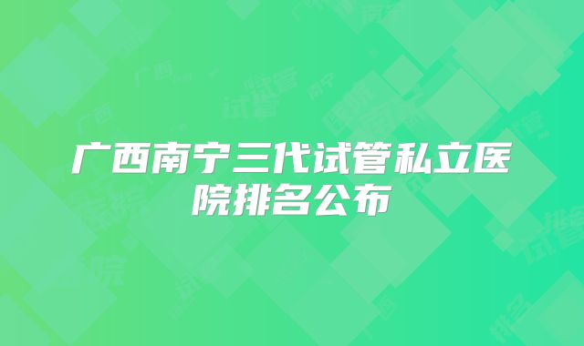 广西南宁三代试管私立医院排名公布