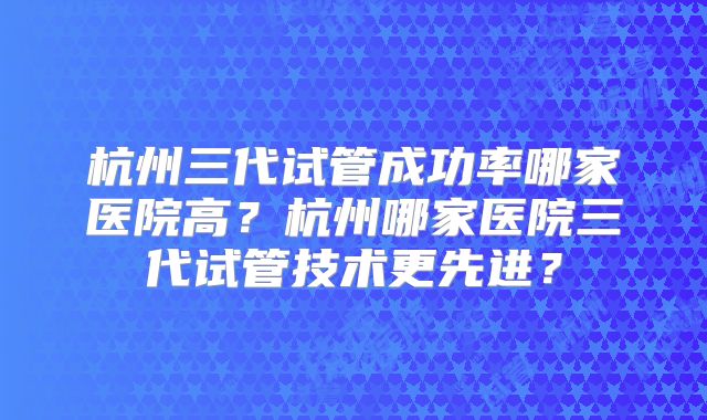 杭州三代试管成功率哪家医院高？杭州哪家医院三代试管技术更先进？