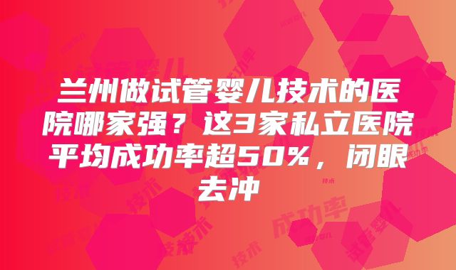 兰州做试管婴儿技术的医院哪家强？这3家私立医院平均成功率超50%，闭眼去冲