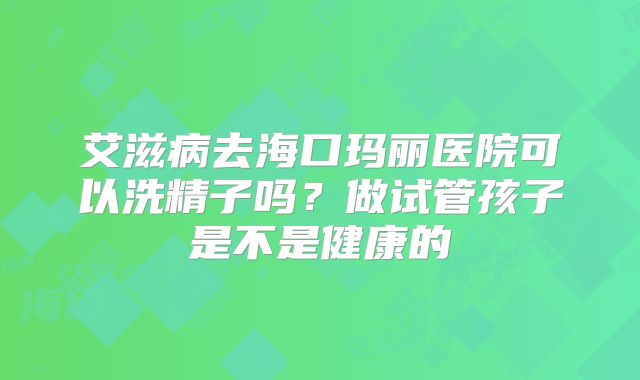 艾滋病去海口玛丽医院可以洗精子吗？做试管孩子是不是健康的