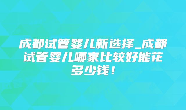成都试管婴儿新选择_成都试管婴儿哪家比较好能花多少钱！