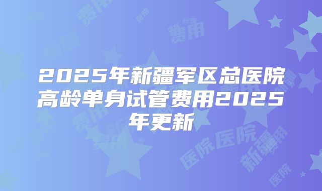 2025年新疆军区总医院高龄单身试管费用2025年更新