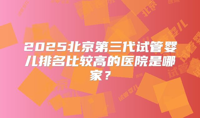 2025北京第三代试管婴儿排名比较高的医院是哪家？
