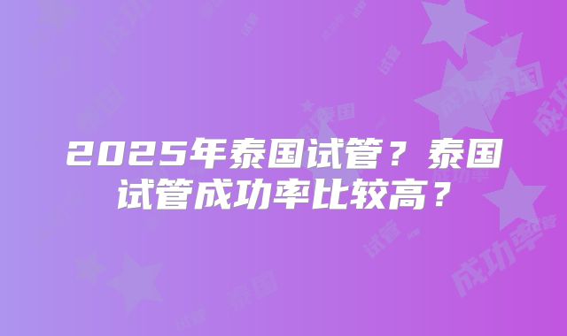 2025年泰国试管？泰国试管成功率比较高？