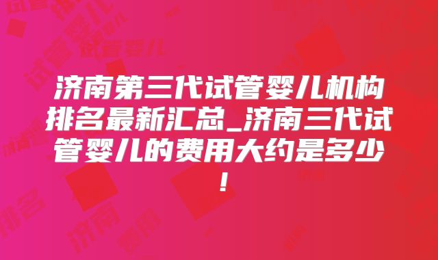 济南第三代试管婴儿机构排名最新汇总_济南三代试管婴儿的费用大约是多少！