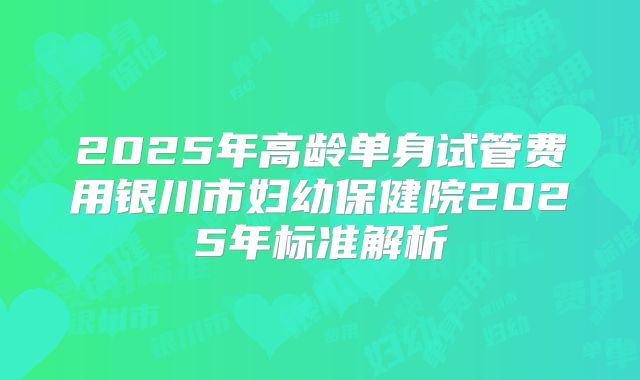 2025年高龄单身试管费用银川市妇幼保健院2025年标准解析