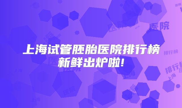 上海试管胚胎医院排行榜新鲜出炉啦!