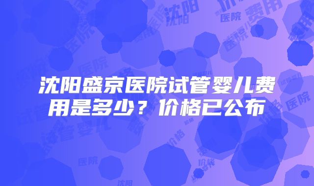 沈阳盛京医院试管婴儿费用是多少?价格已公布