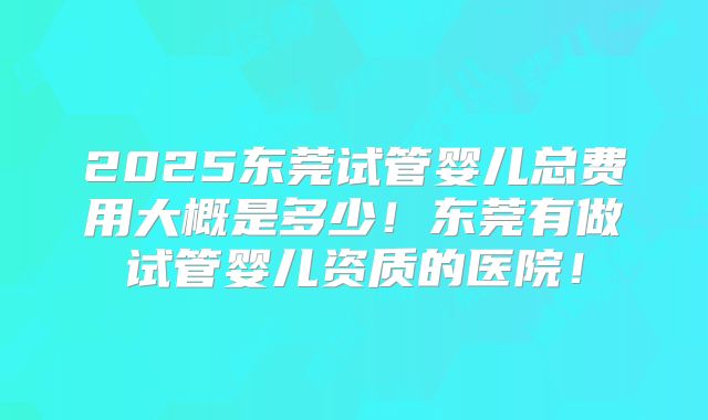 2025东莞试管婴儿总费用大概是多少！东莞有做试管婴儿资质的医院！