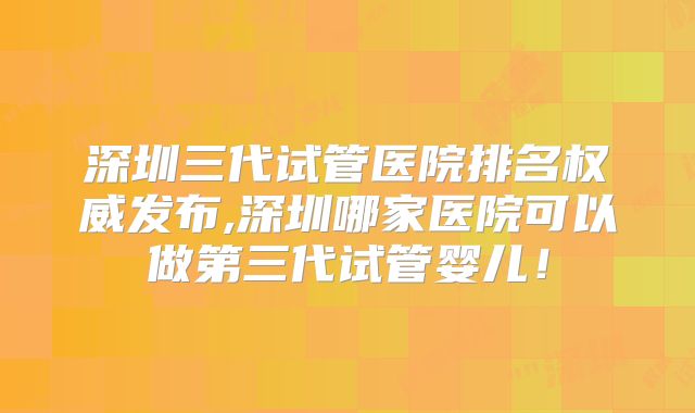 深圳三代试管医院排名权威发布,深圳哪家医院可以做第三代试管婴儿！