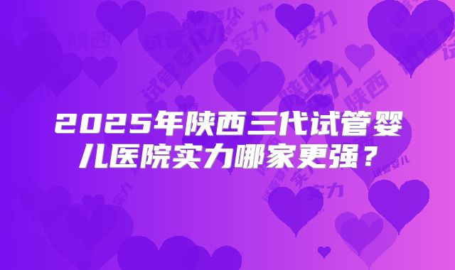 2025年陕西三代试管婴儿医院实力哪家更强？