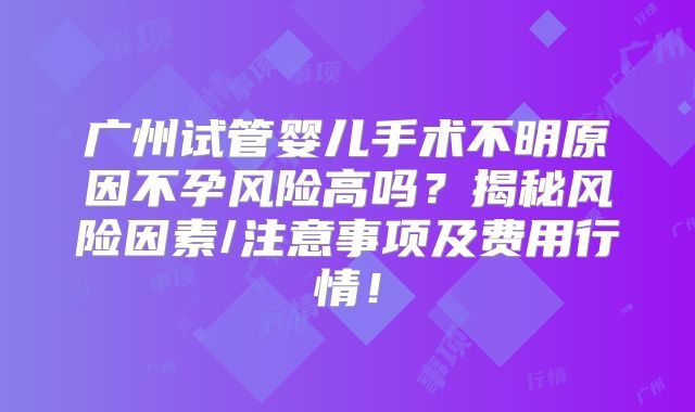 广州试管婴儿手术不明原因不孕风险高吗？揭秘风险因素/注意事项及费用行情！