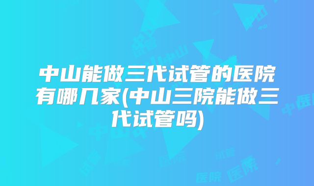 中山能做三代试管的医院有哪几家(中山三院能做三代试管吗)