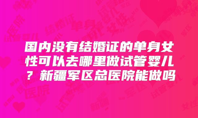 国内没有结婚证的单身女性可以去哪里做试管婴儿？新疆军区总医院能做吗
