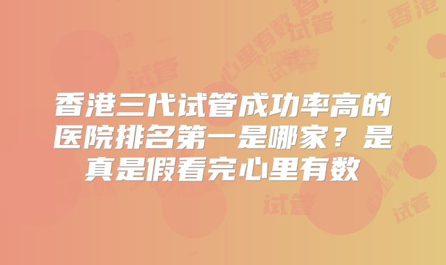 香港三代试管成功率高的医院排名第一是哪家？是真是假看完心里有数